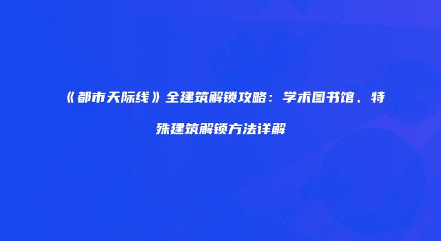 《都市天际线》全建筑解锁攻略：学术图书馆、特殊建筑解锁方法详解