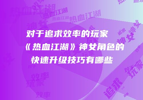 对于追求效率的玩家《热血江湖》神女角色的快速升级技巧有哪些
