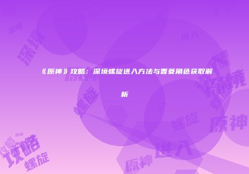 《原神》攻略：深境螺旋进入方法与香菱角色获取解析