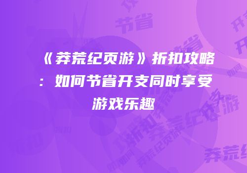 《莽荒纪页游》折扣攻略：如何节省开支同时享受游戏乐趣