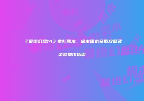 《最终幻想14》紫杉原木、榆木原木获取攻略及游戏操作指南