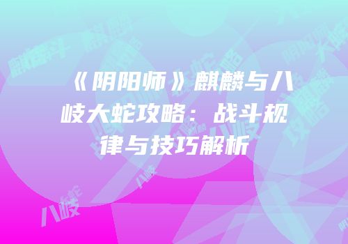 《阴阳师》麒麟与八岐大蛇攻略：战斗规律与技巧解析