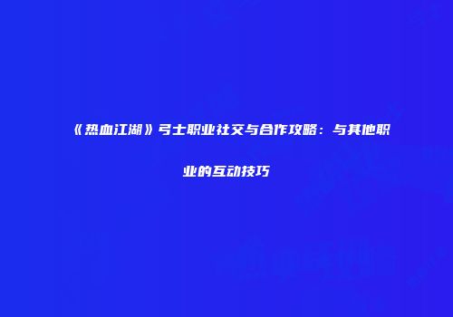 《热血江湖》弓士职业社交与合作攻略：与其他职业的互动技巧