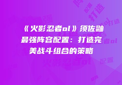 《火影忍者ol》须佐鼬最强阵容配置：打造完美战斗组合的策略
