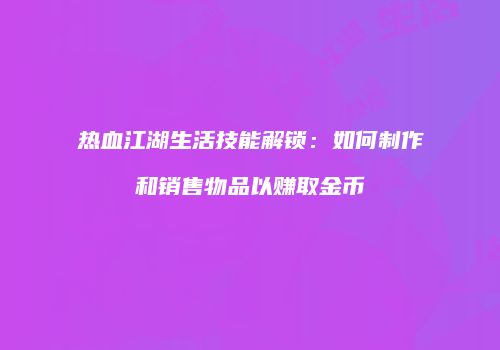 热血江湖生活技能解锁:如何制作和销售物品以赚取金币