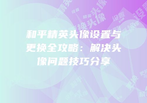 和平精英头像设置与更换全攻略：解决头像问题技巧分享