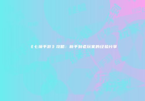《七境手游》攻略：新手到老玩家的经验分享