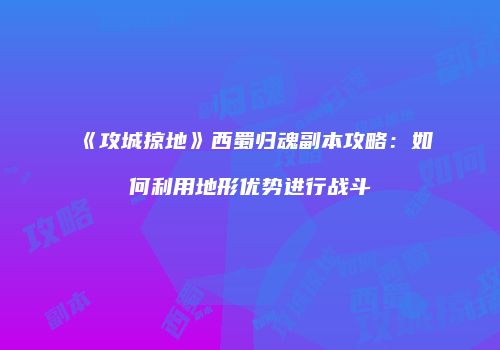 《攻城掠地》西蜀归魂副本攻略：如何利用地形优势进行战斗