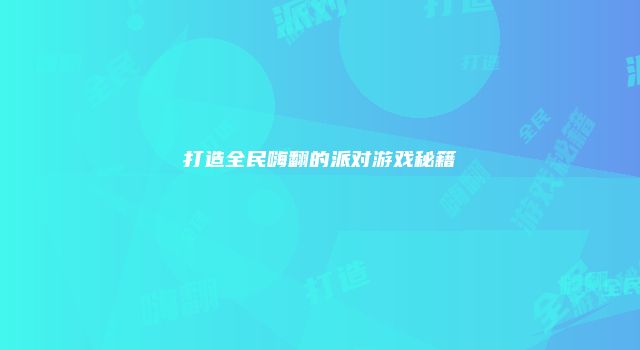 打造全民嗨翻的派对游戏秘籍