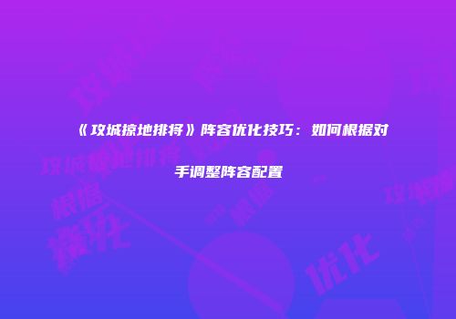 《攻城掠地排将》阵容优化技巧：如何根据对手调整阵容配置