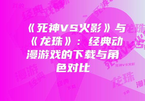 《死神VS火影》与《龙珠》：经典动漫游戏的下载与角色对比