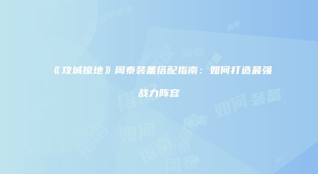 《攻城掠地》周泰装备搭配指南:如何打造最强战力阵容