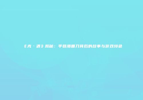 《光·遇》揭秘：平菇漫画刀背后的故事与游戏特色