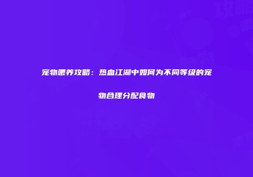 宠物喂养攻略：热血江湖中如何为不同等级的宠物合理分配食物
