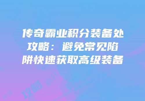 传奇霸业积分装备处攻略：避免常见陷阱快速获取高级装备