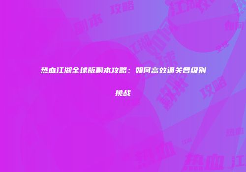 热血江湖全球版副本攻略：如何高效通关各级别挑战