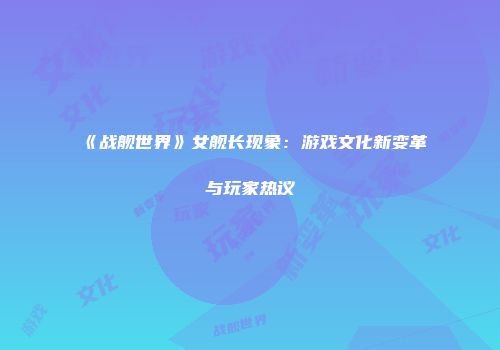 《战舰世界》女舰长现象：游戏文化新变革与玩家热议