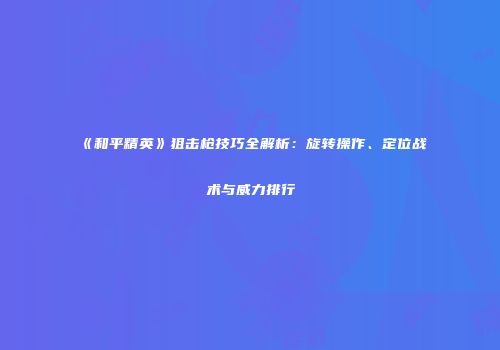 《和平精英》狙击枪技巧全解析：旋转操作、定位战术与威力排行
