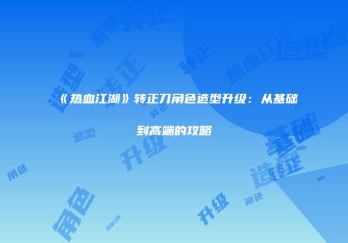 《热血江湖》转正刀角色造型升级：从基础到高端的攻略