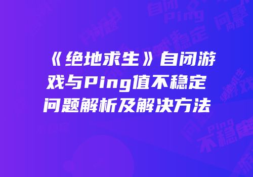 《绝地求生》自闭游戏与Ping值不稳定问题解析及解决方法