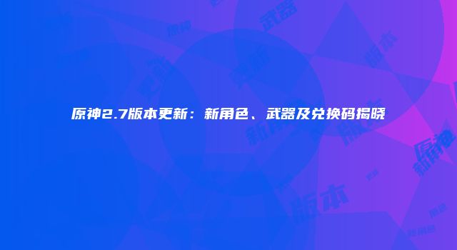 原神2.7版本更新：新角色、武器及兑换码揭晓