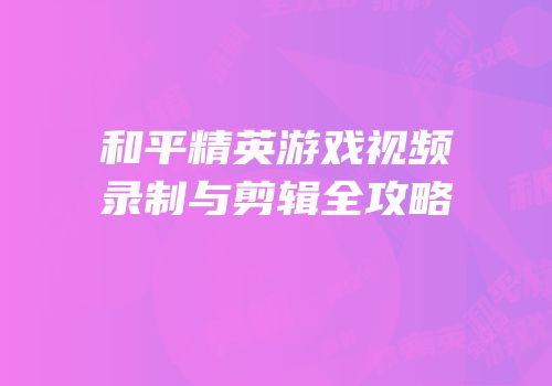 和平精英游戏视频录制与剪辑全攻略