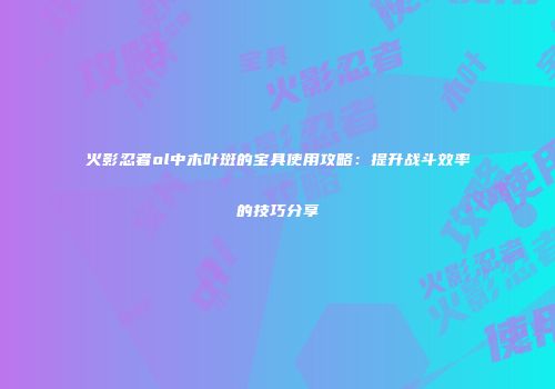 火影忍者ol中木叶斑的宝具使用攻略：提升战斗效率的技巧分享