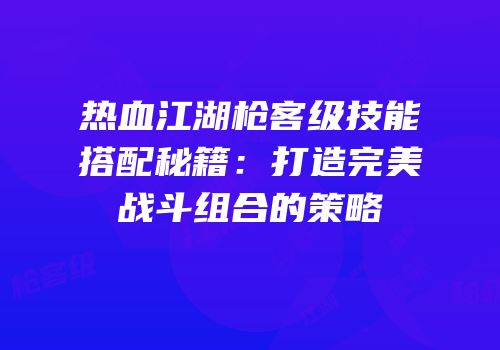 热血江湖枪客级技能搭配秘籍：打造完美战斗组合的策略