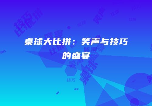 桌球大比拼：笑声与技巧的盛宴