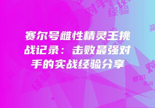 赛尔号雌性精灵王挑战记录：击败最强对手的实战经验分享