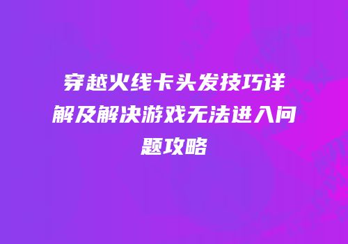 穿越火线卡头发技巧详解及解决游戏无法进入问题攻略