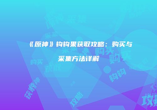 《原神》钩钩果获取攻略：购买与采集方法详解