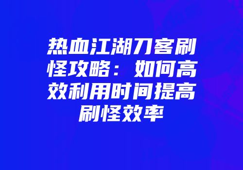 热血江湖刀客刷怪攻略:如何高效利用时间提高刷怪效率