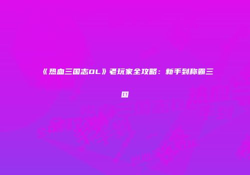 《热血三国志OL》老玩家全攻略：新手到称霸三国