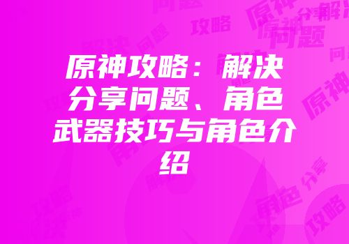 原神攻略：解决分享问题、角色武器技巧与角色介绍