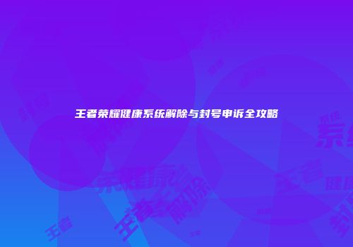 王者荣耀健康系统解除与封号申诉全攻略