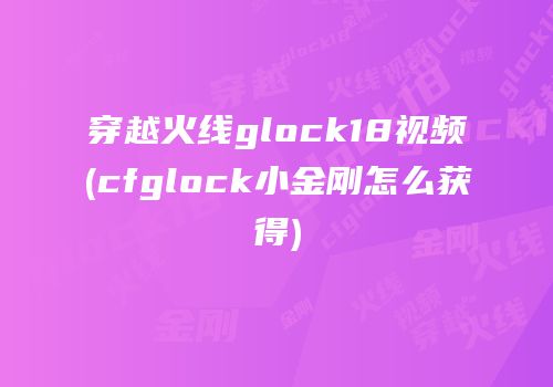 穿越火线glock18视频(cfglock小金刚怎么获得)