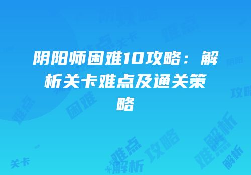阴阳师困难10攻略：解析关卡难点及通关策略