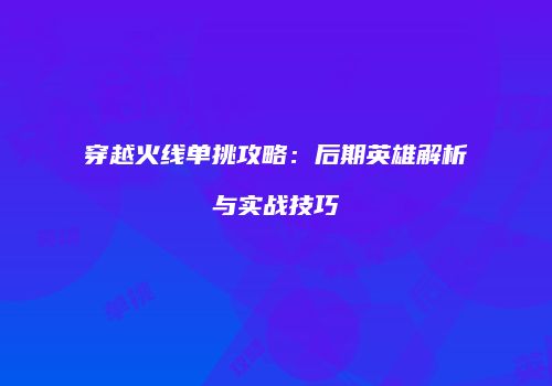 穿越火线单挑攻略：后期英雄解析与实战技巧