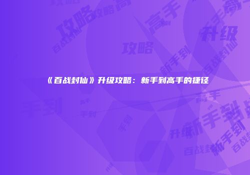 《百战封仙》升级攻略：新手到高手的捷径