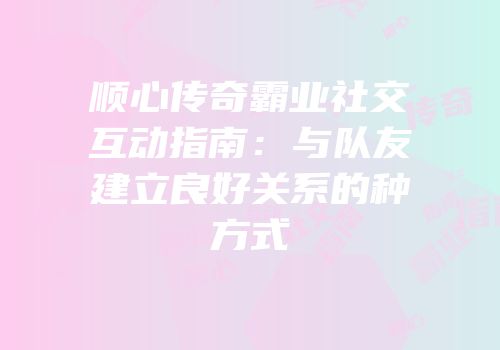 顺心传奇霸业社交互动指南：与队友建立良好关系的种方式