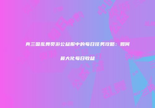真三国乱舞页游公益服中的每日任务攻略：如何最大化每日收益