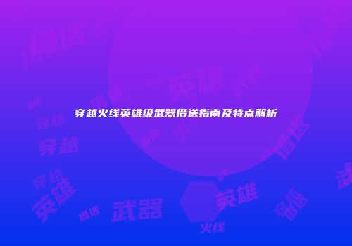 穿越火线英雄级武器借送指南及特点解析