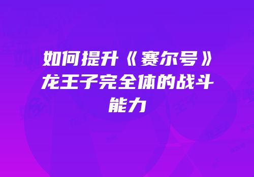 如何提升《赛尔号》龙王子完全体的战斗能力