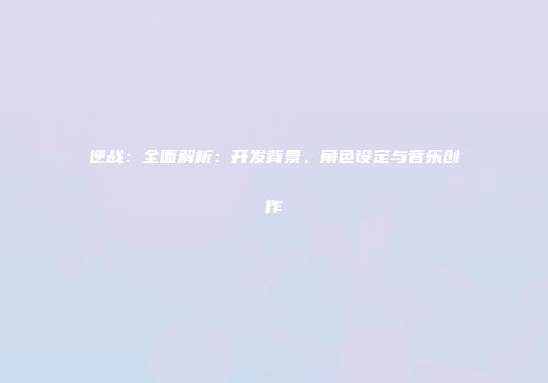 逆战：全面解析：开发背景、角色设定与音乐创作