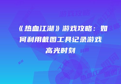 《热血江湖》游戏攻略：如何利用截图工具记录游戏高光时刻