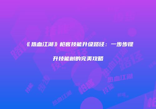 《热血江湖》枪客技能升级路径:一步步提升技能树的完美攻略