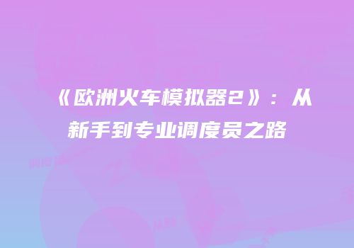 《欧洲火车模拟器2》：从新手到专业调度员之路
