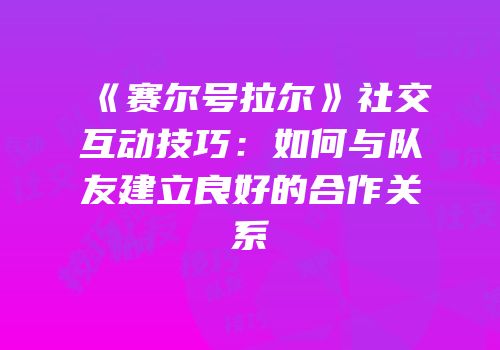 《赛尔号拉尔》社交互动技巧：如何与队友建立良好的合作关系