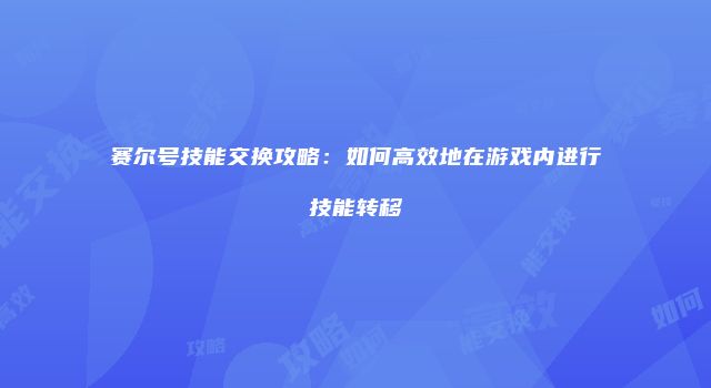 赛尔号技能交换攻略：如何高效地在游戏内进行技能转移
